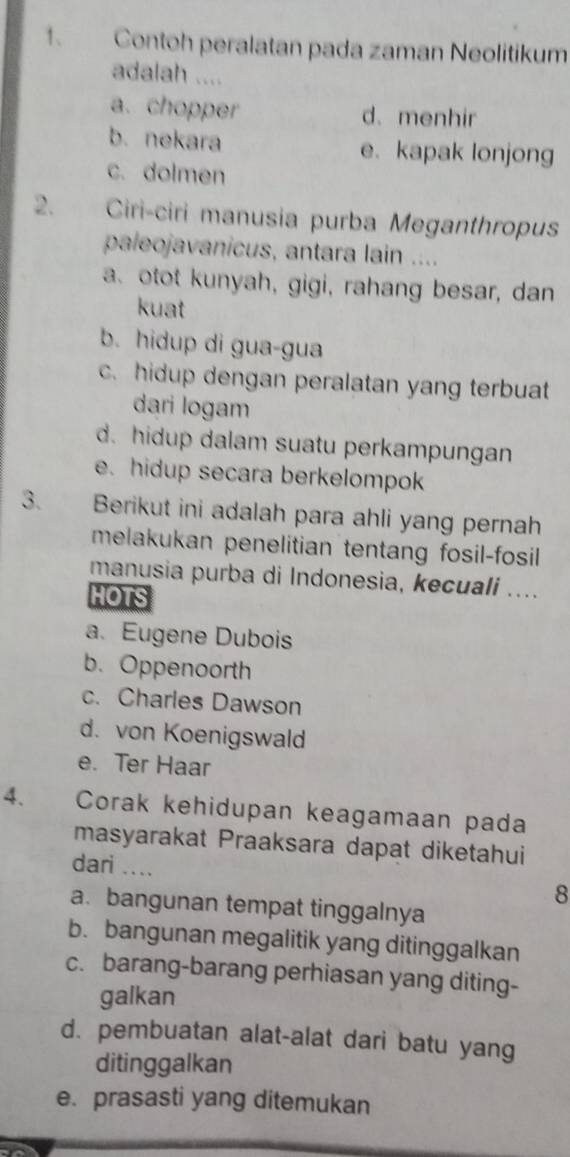 Contoh peralatan pada zaman Neolitikum
adalah ....
a. chopper d.menhir
b. nekara e. kapak lonjong
c. dolmen
2. Ciri-ciri manusia purba Meganthropus
paleojavanicus, antara lain ....
a. otot kunyah, gigi, rahang besar, dan
kuat
b. hidup di gua-gua
c. hidup dengan peralatan yang terbuat
dari logam
d. hidup dalam suatu perkampungan
e. hidup secara berkelompok
3. Berikut ini adalah para ahli yang pernah
melakukan penelitian tentang fosil-fosil
manusia purba di Indonesia, kecuali ....
HOTS
a. Eugene Dubois
b. Oppenoorth
c. Charles Dawson
d. von Koenigswald
e. Ter Haar
4. Corak kehidupan keagamaan pada
masyarakat Praaksara dapat diketahui
dari .... 8
a. bangunan tempat tinggalnya
b. bangunan megalitik yang ditinggalkan
c. barang-barang perhiasan yang diting-
galkan
d. pembuatan alat-alat dari batu yang
ditinggalkan
e. prasasti yang ditemukan