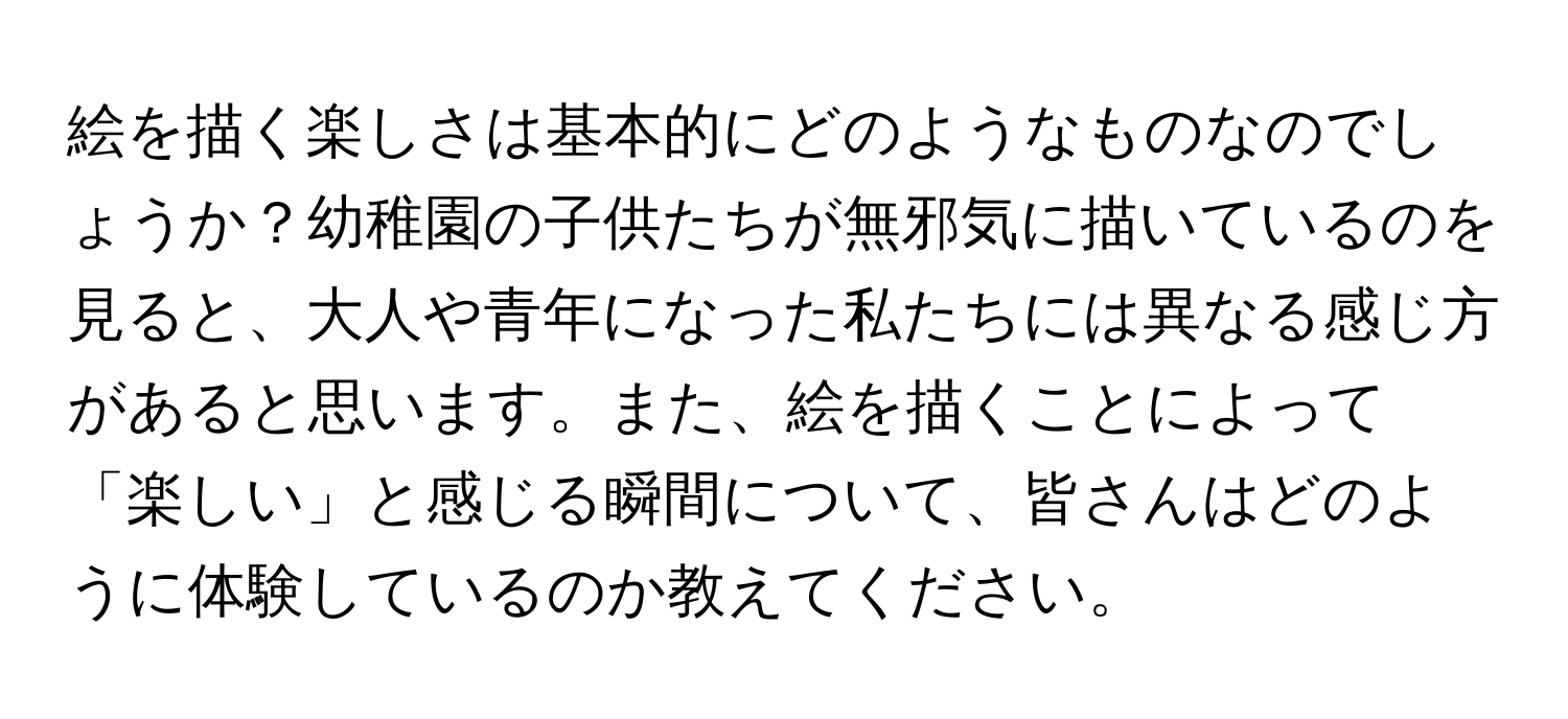 絵を描く楽しさは基本的にどのようなものなのでしょうか？幼稚園の子供たちが無邪気に描いているのを見ると、大人や青年になった私たちには異なる感じ方があると思います。また、絵を描くことによって「楽しい」と感じる瞬間について、皆さんはどのように体験しているのか教えてください。