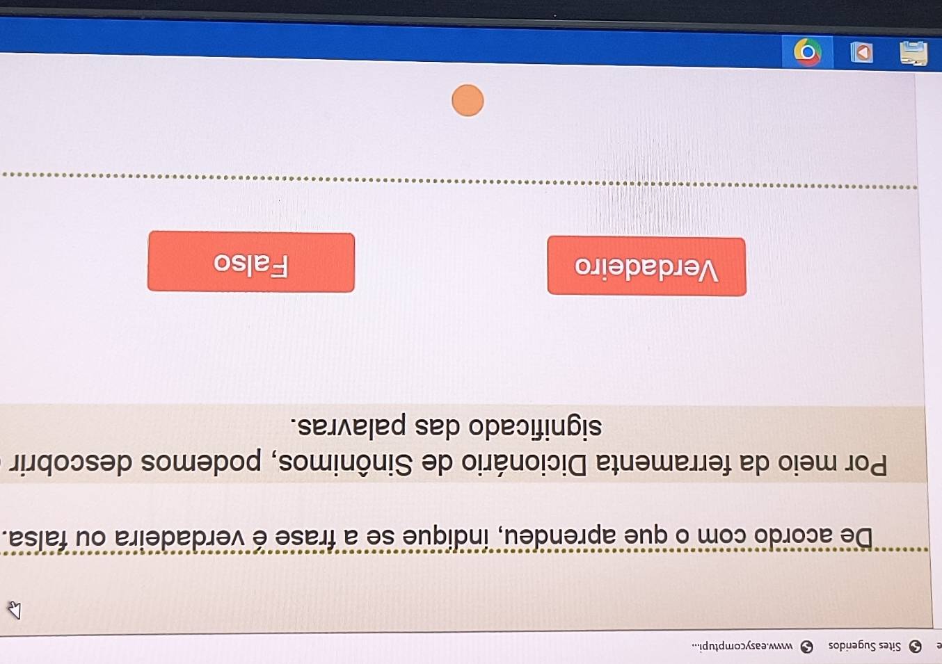 Sites Sugeridos www.easycomptupi...
De acordo com o que aprendeu, indique se a frase é verdadeira ou falsa.
Por meio da ferramenta Dicionário de Sinônimos, podemos descobrir
significado das palavras.
Verdadeiro Falso