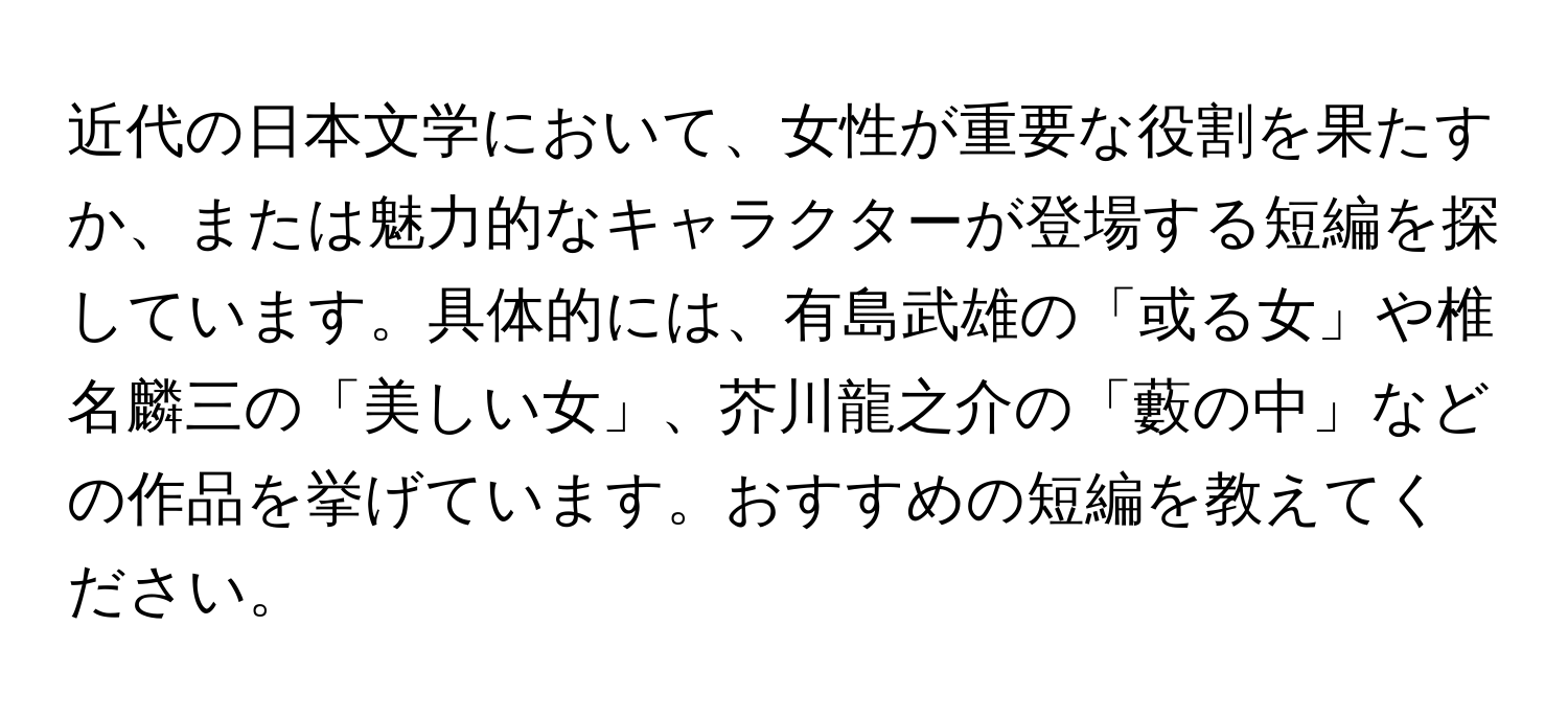 近代の日本文学において、女性が重要な役割を果たすか、または魅力的なキャラクターが登場する短編を探しています。具体的には、有島武雄の「或る女」や椎名麟三の「美しい女」、芥川龍之介の「藪の中」などの作品を挙げています。おすすめの短編を教えてください。