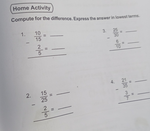 Home Activity 
Compute for the difference. Express the answer in lowest terms. 
3.  25/30 = _ 
1.  10/15 = ___  6/10 = _ 

_
 2/5 =
4.  21/35 = _ 

2.  15/25 = __  3/7 = _ 
_  2/5 = _