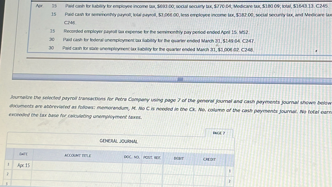 Apr. 15 Paid cash for liability for employee income tax, $693.00; social secuirty tax, $770.04; Medicare tax, $180.09; total, $1643.13. C245. 
15 Paid cash for semimonthly payroll; total payroll, $3,066.00, less employee income tax, $182.00, social security tax, and Medicare tax
C246. 
15 Recorded employer payroll tax expense for the semimonthly pay period ended April 15. M52. 
30 Paid cash for federal unemployment tax liability for the quarter ended March 31, $149.04. C247. 
30 Paid cash for state unemployment tax liability for the quarter ended March 31, $1,006.02. C248. 
Journalize the selected payroil transactions for Petra Company using page 7 of the general journal and cash payments journal shown below 
documents are abbreviated as follows: memorandum, M. No C is needed in the Ck. No. column of the cash payments journal. No total earn 
exceeded the tax base for calculating unemployment taxes. 
PAGE 7 
GENERAL JOURNAL