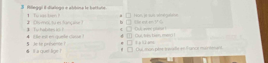 Rileggi il dialogo e abbina le battute.
1 Tu vas bien ? a □ Non, je suis sénégalaise.
2 Dis-moi, tu es française ? b □ Elle est en 5^EG. 
3 Tu habites îci ? C □ Oui, avec plaisir !
4 Elle est en quelle classe ? d Oui, très bien, merci !
5 Je te présente ? e Il a 12 ans.
6 ll a quel âge ? Oui, mon père travaille en France maintenant.
f