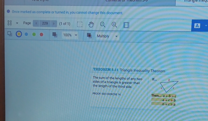 Once marked as complete or turned in, you cannot change this document. 
o Page 229 (1 of 1) 
A
100% Multiply 
THEOREM 5-11 Triangle Inequality Theorem 
The sum of the lengths of any two If... 
sides of a triangle is greater than 
the length of the third side. 
PROOF: SEE EXERCISE 14. Then... a+b>c
a+c>b
b+c>a