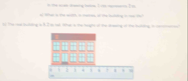 In the scale drawing below 11 cm represants 2 m. 
a) What is the width, in metres of the building i ea the? 
b) The real building is $2 t tail. What is the height afl the drawing of the bulkding. in cantimeities?
2 3 4 $ 6 7 8 90 700