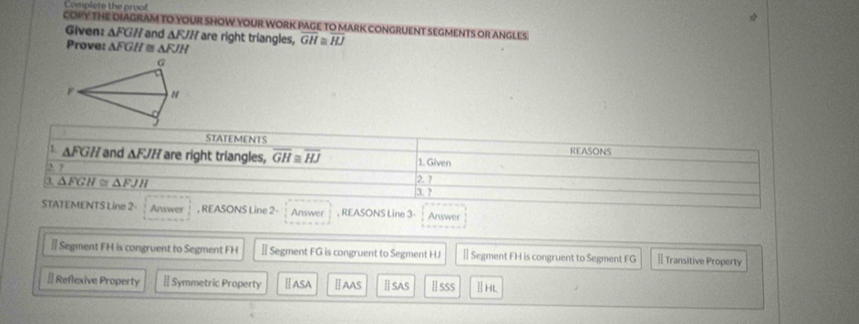 Complete the proof 
COPY THE DIAGRAM TO YOUR SHOW YOUR WORK PAGE TO MARK CONGRUENT SEGMENTS OR ANGLES 
Given: △ FGH and AF/H are right triangles, GH≌ overline HJ
Prove: △ FGH≌ △ FJH
G

STATEMENTS 
REASONS 
1. △ FGH and △ FJH are right triangles, overline GH≌ overline HJ 1. Given 
2 7 
3 △ FGH≌ △ FJH 2. ? 
3. ? 
STATEMENTS Line 2 Answer , REASONS Line 2- Answer , REASONS Line 3- Answer 
§ Segment FH is congruent to Segment FH § Segment FG is congruent to Segment HJ Ⅱ Segment FH is congruent to Segment FG [ Transitive Property 
# Reflexive Property [ Symmetric Property ⅡASA ⅡAAS Ⅱsas Ⅱsss ⅡHL