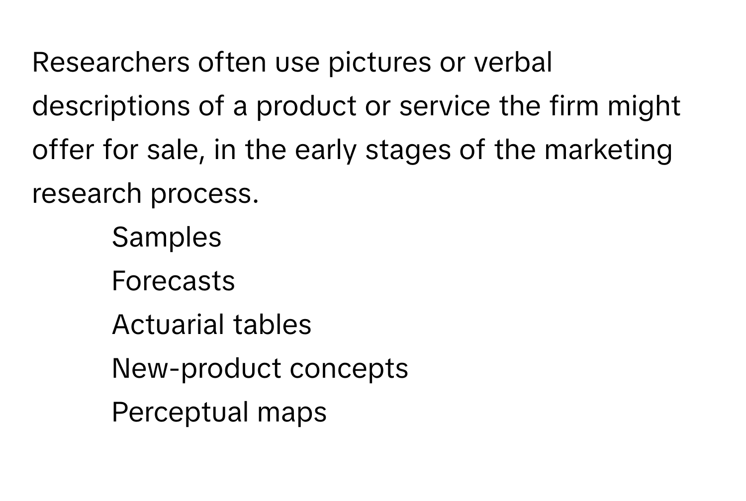 Researchers often use pictures or verbal descriptions of a product or service the firm might offer for sale, in the early stages of the marketing research process.

1. Samples 
2. Forecasts 
3. Actuarial tables 
4. New-product concepts 
5. Perceptual maps