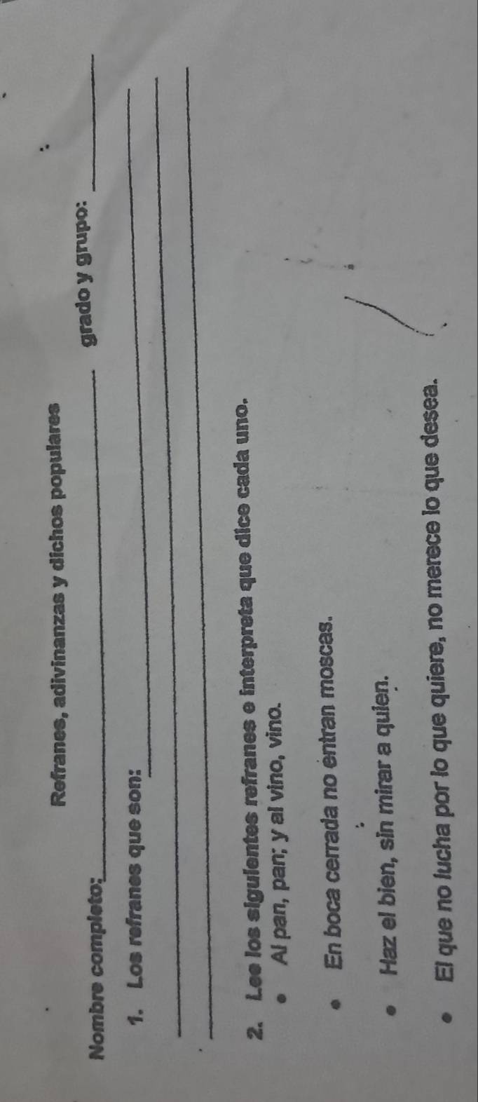 Refranes, adivinanzas y dichos populares 
Nombre completo: 
_grado y grupo:_ 
_ 
1. Los refranes que son: 
_ 
_ 
2. Lee los siguientes refranes e interpreta que dice cada uno. 
Al pan, pan; y al vino, vino. 
En boca cerrada no éntran moscas. 
Haz el bien, sin mirar a quien. 
El que no lucha por lo que quiere, no merece to que desea.