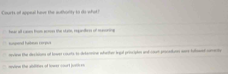 Courts of appeal have the authority to do what?
hear all cases from across the state, regardless of reasoning
suspend habeas corpus
review the decisions of lower courts to determine whether legal principles and court procedures were followed surrec ly
review the abilities of lower court justices