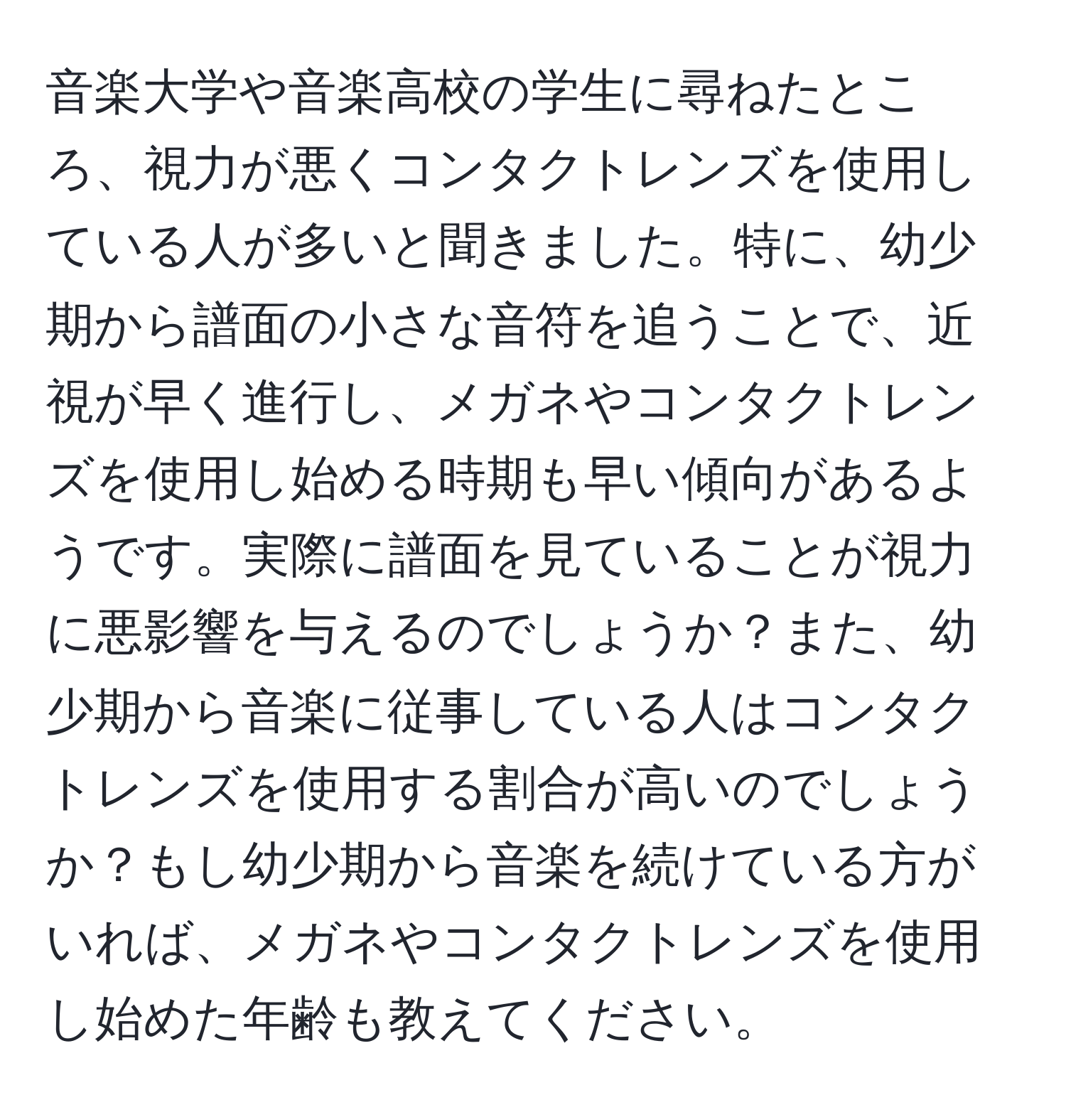 音楽大学や音楽高校の学生に尋ねたところ、視力が悪くコンタクトレンズを使用している人が多いと聞きました。特に、幼少期から譜面の小さな音符を追うことで、近視が早く進行し、メガネやコンタクトレンズを使用し始める時期も早い傾向があるようです。実際に譜面を見ていることが視力に悪影響を与えるのでしょうか？また、幼少期から音楽に従事している人はコンタクトレンズを使用する割合が高いのでしょうか？もし幼少期から音楽を続けている方がいれば、メガネやコンタクトレンズを使用し始めた年齢も教えてください。