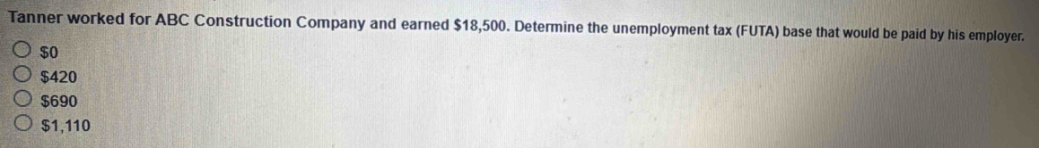 Tanner worked for ABC Construction Company and earned $18,500. Determine the unemployment tax (FUTA) base that would be paid by his employer.
$0
$420
$690
$1,110