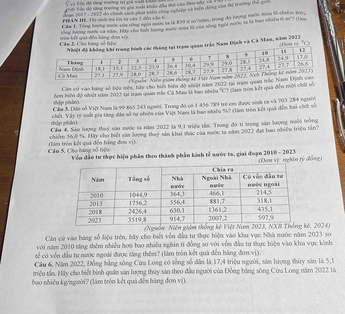 5 c)  Tốc độ tăng trưởng trị giá xuất khẩu t
( d) Tốc độ tăng trưởng trị giá xuất khẩu dầu thô của Bru-nây và Việt
đoạn 2017 - 2022 do chính sách phát triển công nghiệp và biển động của thị trường thể giới.
PHÀN III. Thí sinh trà lời từ câu 1 đến câu 6.
Câu 1. Tổng lượng nước của sông ngòi nước ta là 839 ti m³/năm, trong đó lượng nước mùa lũ chiếm 80%
tổng lượng nước cả năm. Hãy cho biết lượng nước mùa lũ của sông ngòi nước ta là bao nhiêu tiỉ m^3 ? (làm
tròn kết quả đến hàng đơn vị).
Câu 2. Cho bảng số liệu: ^circ C)
uan trắc Nam Định và Cà Mau, năm 2022
(Đơn vị:
(Ngu
Căn cứ vào bảng số liệu trên, hãy cho biết biên độ nhiệt năm 2022 tại trạm quan
hơn biên độ nhiệt năm 2022 tại trạm quan trắc Cà Mau là bao nhiêu u°C '? (làm tròn kết quả đến một chữ số
thập phân).
Câu 3. Dân số Việt Nam là 99 865 243 người. Trong đó có 1 456 789 trẻ em được sinh ra và 703 284 người
chết. Vậy tỷ suất gia tăng dân số tự nhiên của Việt Nam là bao nhiều %? (làm tròn kết quả đến hai chữ số
thập phân).
Câu 4. Sản lượng thuỷ sản nước ta năm 2022 là 9,1 triệu tấn. Trong đó tỉ trọng sản lượng nuôi trồng
chiếm 56,0 %. Hãy cho biết sản lượng thuỷ sản khai thác của nước ta năm 2022 đạt bao nhiêu triệu tấn?
(làm tròn kết quả đến hàng đơn vị).
Câu 5. Cho bảng số liệu:
Vốn đầu tư thực hiện phân theo thành phần kinh tế nước ta, giai đoạn 2010 - 2023
(Đơn vị: nghìn tỷ đồng)
(Nguồn: Nê, 2024)
Căn cứ vào bảng số liệu trên, hãy cho biết vốn đầu tư thực hiện vào khu vực Nhà nước năm 2023 so
với năm 2010 tăng thêm nhiều hơn bao nhiêu nghìn ti đồng so với vốn đầu tư thực hiện vào khu vực kinh
tế có vốn đầu tư nước ngoài được tăng thêm? (làm tròn kết quả đến hàng đơn vị).
Câu 6. Năm 2022, Đồng bằng sông Cửu Long có tổng số dân là 17,4 triệu người, sản lượng thủy sản là 5,1
triệu tấn. Hãy cho biết bình quân sản lượng thủy sản theo đầu người của Đồng bằng sông Cửu Long năm 2022 là
bao nhiêu kg/người? (làm tròn kết quả đến hàng đơn vị).