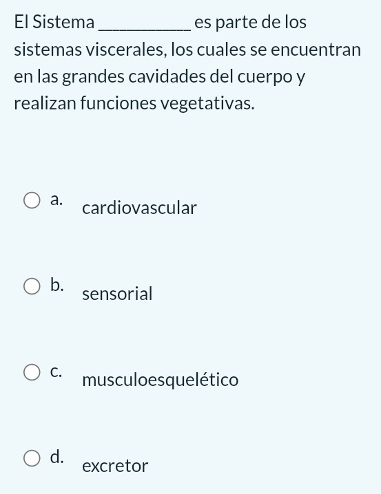 El Sistema_ es parte de los
sistemas viscerales, los cuales se encuentran
en las grandes cavidades del cuerpo y
realizan funciones vegetativas.
a. cardiovascular
b. sensorial
C. musculo esquelético
d. excretor