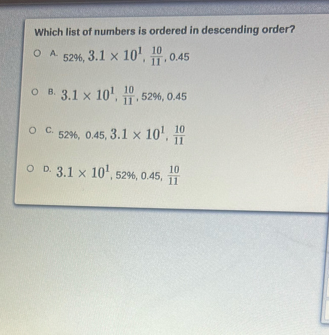 Which list of numbers is ordered in descending order?
A. 52% , 3.1* 10^1,  10/11 , 0.45
B. 3.1* 10^1,  10/11 , 52% , 0.45
C. 52% , 0.45, 3.1* 10^1,  10/11 
D. 3.1* 10^1, 52% , 0.45,  10/11 