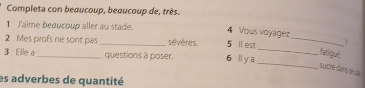 Completa con beaucoup, beaucoup de, très. 
1 J'aime beaucoup aller au stade. 
4 Vous voyagez 
2 Mes profs ne sont pas_ sévères. 5 ll est_ 
7 
_ 
3 Elle a _questions à poser. 6 ll y a_ 
fatigué. 
sucre dans ce call. 
es adverbes de quantité