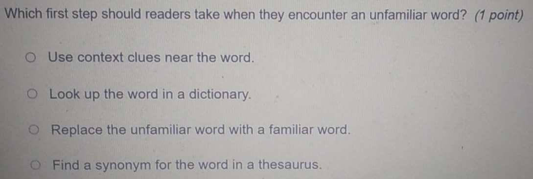 Which first step should readers take when they encounter an unfamiliar word? (1 point)
Use context clues near the word.
Look up the word in a dictionary.
Replace the unfamiliar word with a familiar word.
Find a synonym for the word in a thesaurus.