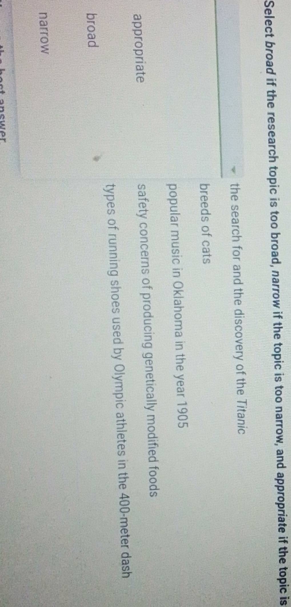 Select broad if the research topic is too broad, narrow if the topic is too narrow, and appropriate if the topic is
the search for and the discovery of the Titanic
breeds of cats
popular music in Oklahoma in the year 1905
appropriate safety concerns of producing genetically modified foods
types of running shoes used by Olympic athletes in the 400-meter dash
broad
narrow
ower