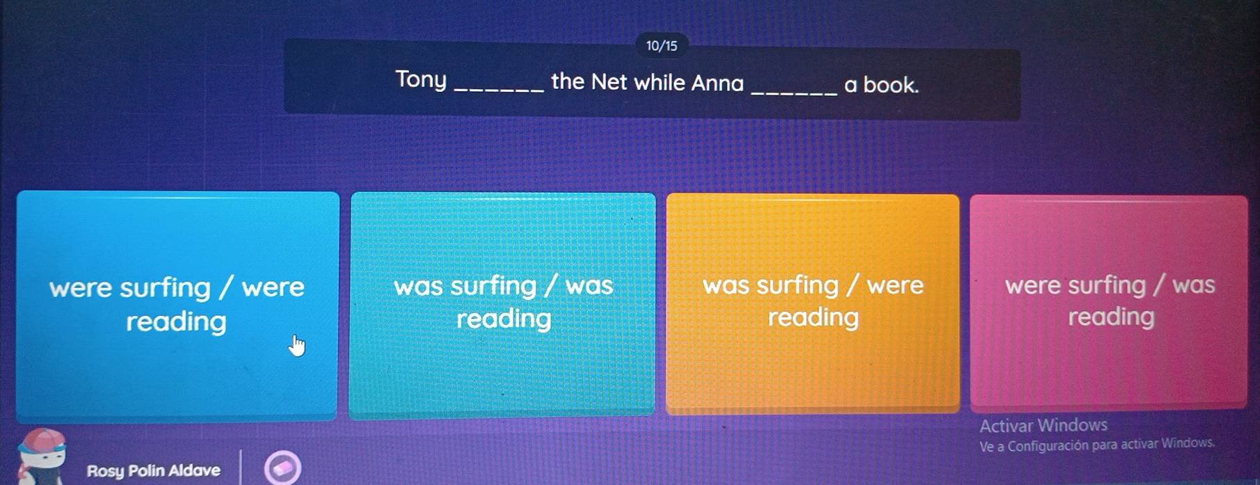 10/15
Tony_ the Net while Anna _a book.
were surfing / were was surfing / was was surfing / were were surfing / was
reading reading reading reading
Activar Windows
Ve a Configuración para activar Windows.
Rosy Polin Aldave