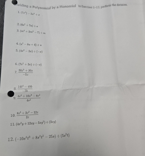 viding a Polynomial by a Monomial In Exercises 1-12, perform the division 
1. (7x^3)-2x^2/ x
2. (6a^2+7a)/ a
3. (m^4+2m^2-7)/ m
4. (u^2-8u+4)/ u
5. (4x^2-2x)/ (-x)
6. (7v^2+3v)/ (-v)
7.  (50z^3+30z)/-5z 
8.  (14b^4-49b)/-7b 
9.  (4v^4+10v^3-8v^2)/4v^2 
10.  (8z^3+3z^2-12z)/2z 
11. (4x^2y+12xy-5xy^2)/ (3xy)
12. (-10s^4t^2+8s^2t^2-25s)/ (5s^2t)