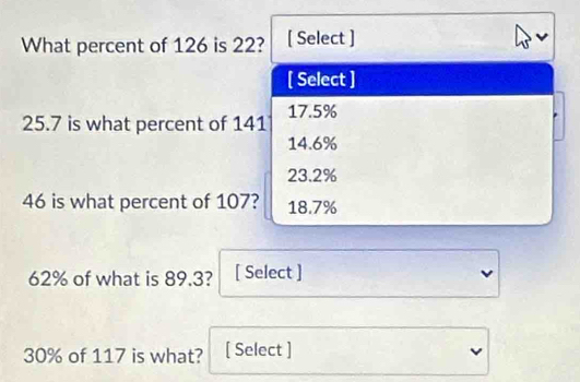 What percent of 126 is 22? [ Select ]
[ Select ]
25.7 is what percent of 141 17.5%
14.6%
23.2%
46 is what percent of 107? 18.7%
62% of what is 89.3? [ Select ]
30% of 117 is what? [ Select ]