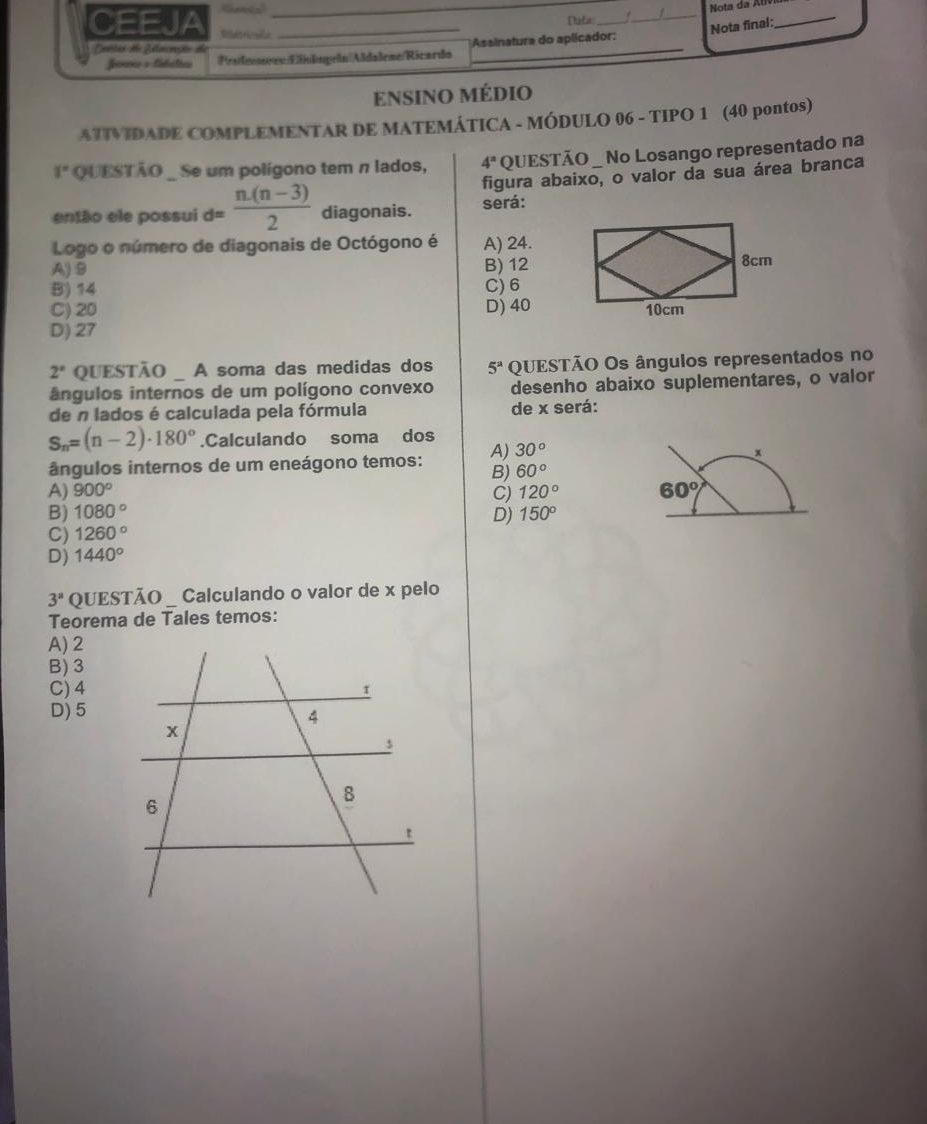 Nota da ll
Dafa_
_
_
CEEJA Rétrille_
Nota final:
_
_
Denrio do Zlacação de *Assinatura do aplicador:
Jonss v fabélics ProessonnEilsgeln|Aldaßeme/Ricardo
ENSINo médio
ATIVIDADE COMPLEMENTAR DE MATEMÁTICA - MÓDULO 06 - TIPO 1 (40 pontos)
1° QUESTÃO _ Se um polígono tem n lados, 4^n QUESTÃO _ No Losango representado na
figura abaixo, o valor da sua área branca
então ele possui d= (n.(n-3))/2  diagonais. será:
Logo o número de diagonais de Octógono é A) 24.
A) 9 B) 12
B) 14 C) 6
C) 20 D) 40
D) 27
2° QUESTÃO A soma das medidas dos 5^a QUESTÃO Os ângulos representados no
ângulos internos de um polígono convexo desenho abaixo suplementares, o valor
de n lados é calculada pela fórmula de x será:
S_n=(n-2)· 180°.Calculando soma dos
ângulos internos de um eneágono temos: A) 30°
x
B) 60°
A) 900° C) 120° 60°
B) 1080°
C) 1260° D) 150°
D) 1440°
3^a QUESTÃO _ Calculando o valor de x pelo
Teorema de Tales temos:
A) 2
B) 3
C) 4
D) 5