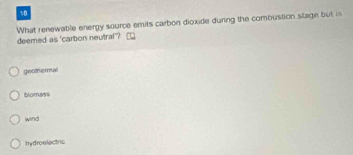 What renewable energy source emits carbon dioxide during the combustion stage but is
deemed as 'carbon neutral'?
geothermal
biomass
wind
hydroelectric