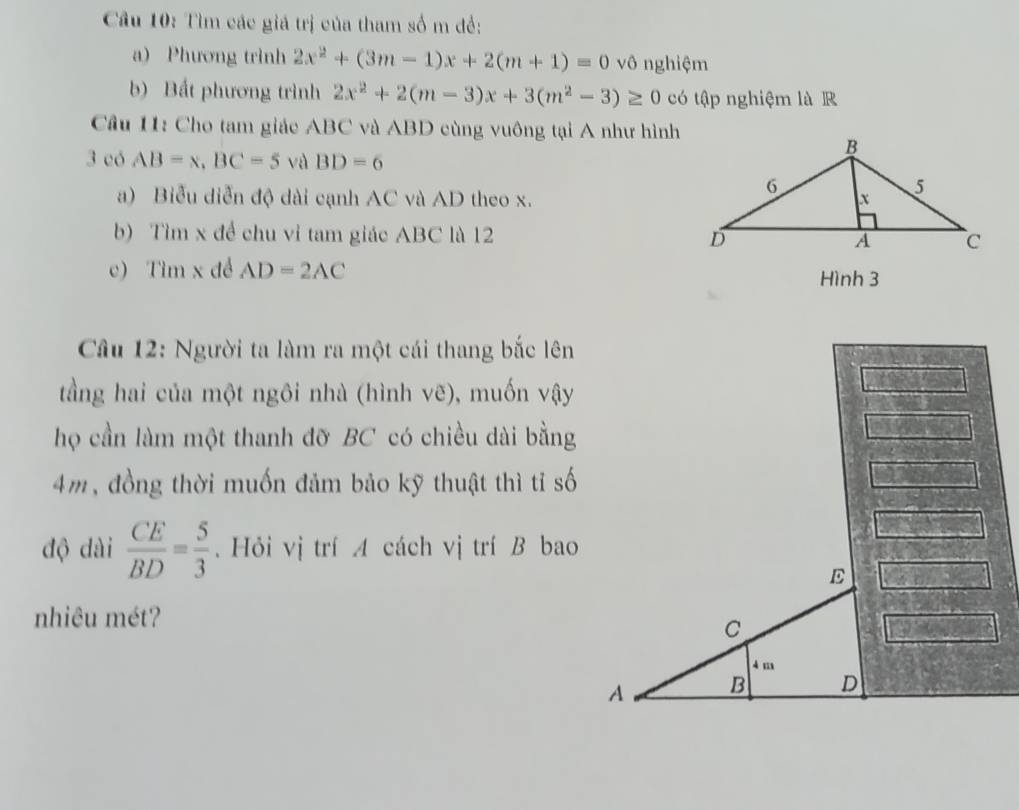 Cầu 10: Tìm các giá trị của tham số m đề: 
a) Phương trình 2x^2+(3m-1)x+2(m+1)=0 vô nghiệm 
b) Bất phương trình 2x^2+2(m-3)x+3(m^2-3)≥ 0 có tập nghiệm là R 
Câu 11: Cho tam giác ABC và ABD cùng vuông tại A như hình 
3 có AB=x, BC=5 và BD=6
a) Biểu diễn độ dài cạnh AC và AD theo x. 
b) Tìm x đề chu vỉ tam giác ABC là 12 
c) Tìm x đề AD=2AC Hình 3
Câu 12: Người ta làm ra một cái thang bắc lên 
tầng hai của một ngôi nhà (hình vẽ) , muốn vậy 
họ cần làm một thanh đỡ BC có chiều dài bằng
4m, đồng thời muốn đảm bảo kỹ thuật thì tỉ số 
độ dài  CE/BD = 5/3 . Hỏi vị trí A cách vị trí B bao 
E 
nhiêu mét?
C
4 m
A B D