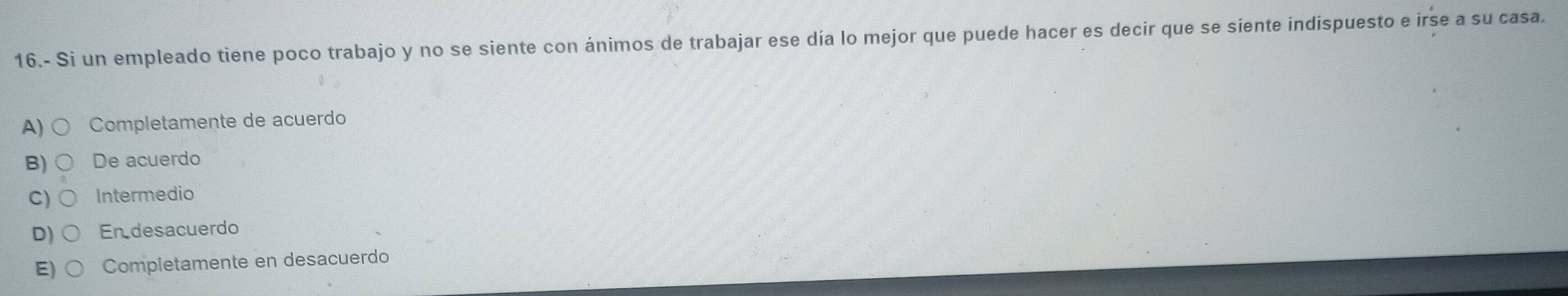 16.- Si un empleado tiene poco trabajo y no se siente con ánimos de trabajar ese día lo mejor que puede hacer es decir que se siente indispuesto e irse a su casa.
A) Completamente de acuerdo
B) De acuerdo
C) Intermedio
D) En desacuerdo
E) Completamente en desacuerdo