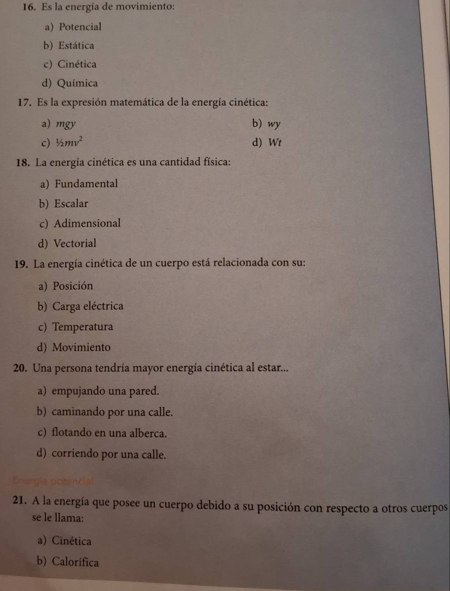 Es la energía de movimiento:
a) Potencial
b) Estática
c) Cinética
d) Química
17. Es la expresión matemática de la energía cinética:
a) mgy b) wy
c) 1/2mv^2 d) Wt
18. La energía cinética es una cantidad física:
a) Fundamental
b) Escalar
c) Adimensional
d) Vectorial
19. La energía cinética de un cuerpo está relacionada con su:
a) Posición
b) Carga eléctrica
c) Temperatura
d) Movimiento
20. Una persona tendría mayor energía cinética al estar...
a) empujando una pared.
b) caminando por una calle.
c) flotando en una alberca.
d) corriendo por una calle.
21. A la energía que posee un cuerpo debido a su posición con respecto a otros cuerpos
se le llama:
a) Cinética
b) Calorífica