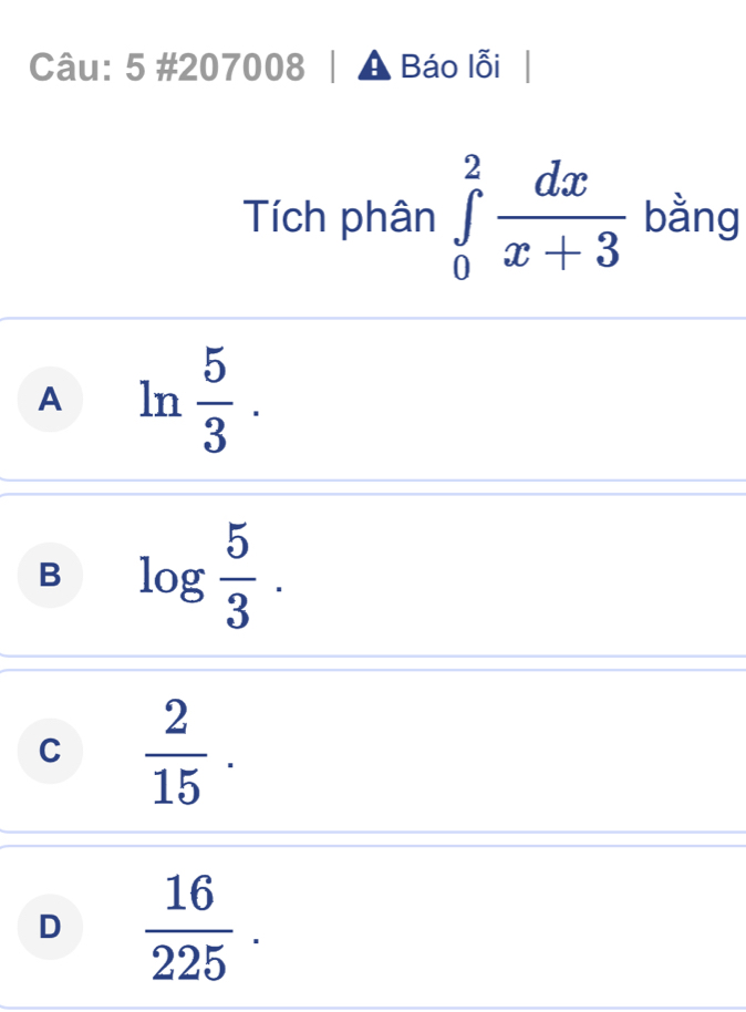 5 #207008 Báo lỗi
Tích phân ∈tlimits _0^(2frac dx)x+3 bằng
A ln  5/3 .
B log  5/3 .
C  2/15 .
D  16/225 .