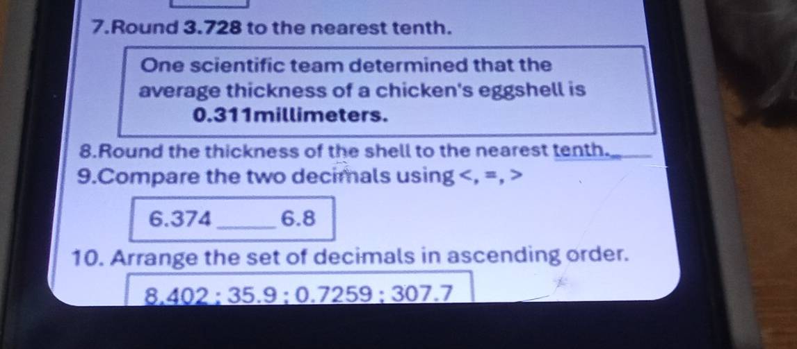 Round 3.728 to the nearest tenth. 
One scientific team determined that the 
average thickness of a chicken's eggshell is
0.311millimeters. 
8.Round the thickness of the shell to the nearest tenth._ 
9.Compare the two decimals using , =,
6. 374 _ 6.8
10. Arrange the set of decimals in ascending order.
8,402:35.9 : 0.7259 : 307.7