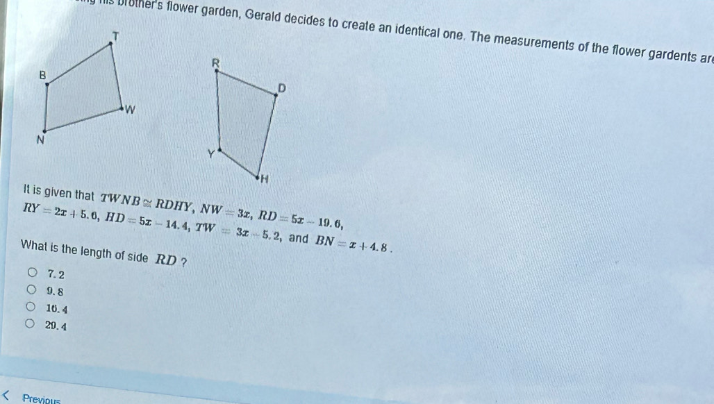 his brother's flower garden, Gerald decides to create an identical one. The measurements of the flower gardents ar
It is given that TWNB≌ RDHY, NW=3x, RD=5x-19.6,
RY=2x+5.6, HD=5x-14.4, TW=3x-5.2 , and BN=x+4.8. 
What is the length of side RD ?
7.2
9.8
10.4
20.4
Previous