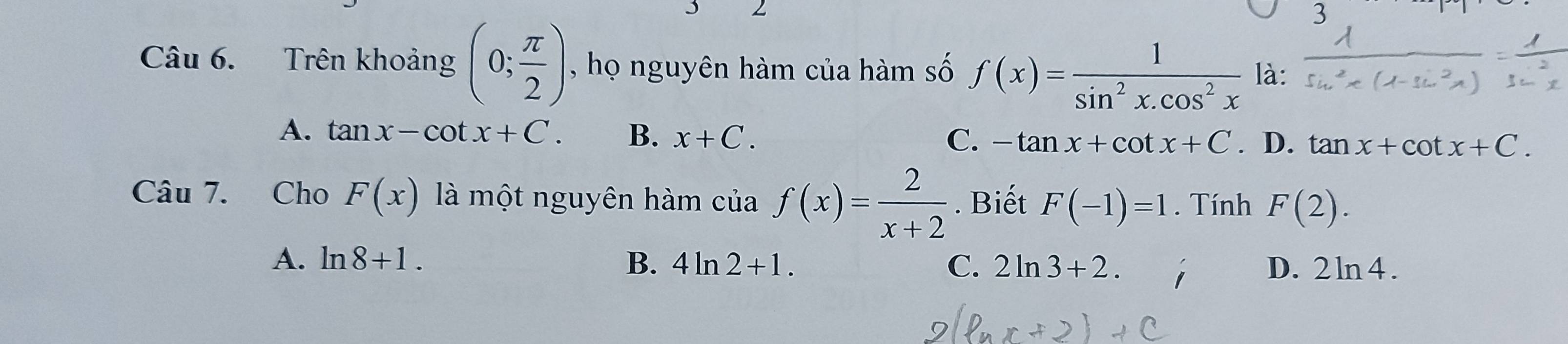 Trên khoảng (0; π /2 ) , họ nguyên hàm của hàm số f(x)= 1/sin^2x.cos^2x  là:
A. tan x-cot x+C. B. x+C. C. -tan x+cot x+C. D. tan x+cot x+C. 
Câu 7. Cho F(x) là một nguyên hàm của f(x)= 2/x+2 . Biết F(-1)=1. Tính F(2).
A. ln 8+1. B. 4ln 2+1. C. 2ln 3+2. D. 2ln 4.