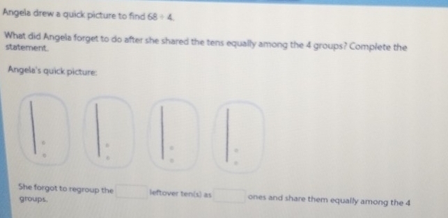 Angela drew a quick picture to find 68/ 4
What did Angela forget to do after she shared the tens equally among the 4 groups? Complete the 
statement. 
Angela's quick picture: 
ε
6 B 
She forgot to regroup the leftover ten(s) as □  ones and share them equally among the 4
groups.