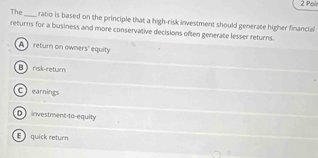 Poir
The_ ratio is based on the principle that a high-risk investment should generate higher financial
returns for a business and more conservative decisions often generate lesser returns.
Areturn on owners' equity
Brisk-return
Cearnings
Dinvestment-to-equity
E quick return