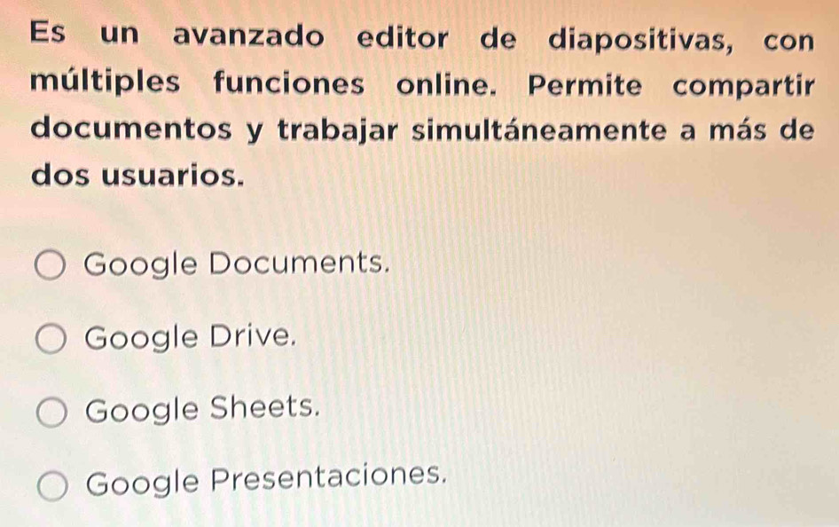 Es un avanzado editor de diapositivas, con
múltiples funciones online. Permite compartir
documentos y trabajar simultáneamente a más de
dos usuarios.
Google Documents.
Google Drive.
Google Sheets.
Google Presentaciones.