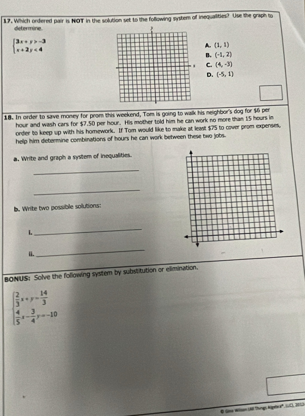 Which ordered pair is NOT in the solution set to the following system of inequalities? Use the graph to
determine.
beginarrayl 3x+y>-3 x+2y<4endarray.
A. (1,1)
B. (-1,2)
C. (4,-3)
D. (-5,1)
18. In order to save money for prom this weekend, Tom is going to walk his neighbor's dog for $6 per
hour and wash cars for $7.50 per hour. His mother told him he can work no more than 15 hours in
order to keep up with his homework. If Tom would like to make at least $75 to cover prom expenses,
help him determine combinations of hours he can work between these two jobs.
a. Write and graph a system of inequalities.
_
_
b. Write two possible solutions:
i.
_
ii.
_
BONUS: Solve the following system by substitution or elimination.
beginarrayl  2/3 x+y= 14/3   4/5 x- 3/4 y=-10endarray.
O Gina Willson (All Things Algebra', SLC), 2012