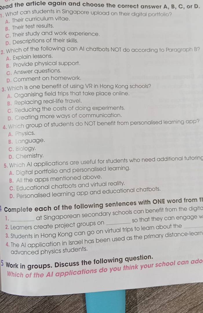 Read the article again and choose the correct answer A, B, C, or D.
1. What can students in Singapore upload on their digital portfolio?
A. Their curriculum vitae.
B. Their test results.
c. Their study and work experience.
D. Descriptions of their skills.
2. Which of the following can AI chatbots NOT do according to Paragraph B?
A. Explain lessons.
B. Provide physical support.
c. Answer questions.
D. Comment on homework.
3. Which is one benefit of using VR in Hong Kong schools?
A. Organising field trips that take place online.
B. Replacing real-life travel.
c. Reducing the costs of doing experiments.
D. Creating more ways of communication.
4. Which group of students do NOT benefit from personalised learning app?
A. Physics.
B. Language.
C. Biology.
D. Chemistry.
5. Which AI applications are useful for students who need additional tutoring
A. Digital portfolio and personalised learning.
B. All the apps mentioned above.
C. Educational chatbots and virtual reality.
D. Personalised learning app and educational chatbots.
Complete each of the following sentences with ONE word from th
1. at Singaporean secondary schools can benefit from the digita
2. Learners create project groups on _so that they can engage w
3. Students in Hong Kong can go on virtual trips to learn about the
4. The Al application in Israel has been used as the primary distance-learn
advanced physics students.
5 Work in groups. Discuss the following question.
Which of the AI applications do you think your school can add