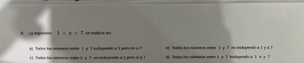 La expresión 1 se traduce en:
a) Todos los números entre 1 y 7 incluyendo a 1 pero no a 7 b) Todos los números entre 1 y 7 no incluyendo a 1 y a 7
c) Todos los números entre 1 y 7 no incluyendo a 1 pero si a 7 d) Todos los números entre 1 y 7 incluyendo a 1 a y 7