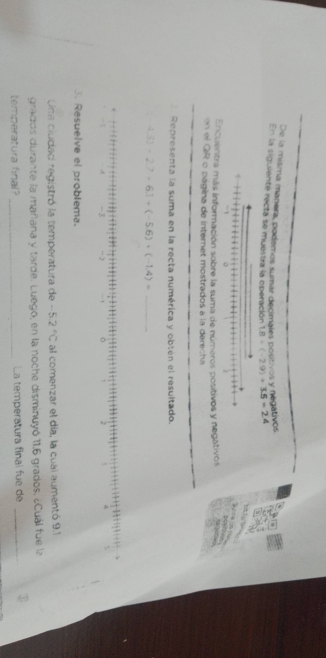De la misma manera, podemos sumár decimales positivos y negativos, 
En la siguiente recta se muestra la operación 1.8+(-2.9)+3.5=2.4
Encuentra más información sobre la suma de números positivos y negativos 
on el GR o página de internet mostrados à la derecha 
Representa la suma en la recta numérica y obtén el resultado. 
_ 4.3)+2.7+6.1+(-5.6)+(-1.4)=.
- 3 -2 ` > 
5 
5. Resuelve el problema. 
Una ciudad registró la temperatura de - -5.2°C al corenzar el día, la cual aumentó 9.1
grados durante la mañana y tarde. Luego, en la noche disminuyó 11.6 grados, ¿Cuál fue la 
temperatura final? _La temperatura final fue de_