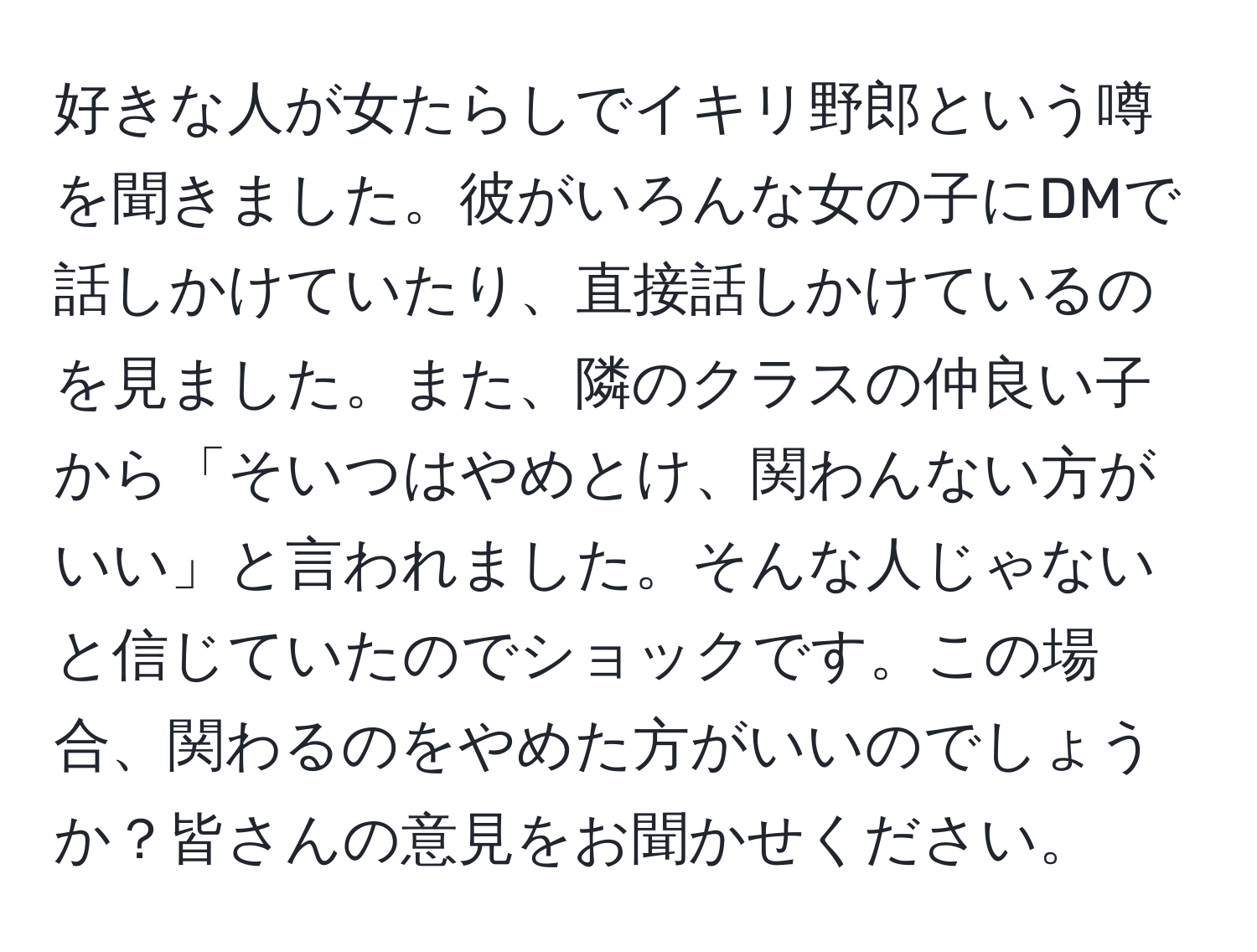 好きな人が女たらしでイキリ野郎という噂を聞きました。彼がいろんな女の子にDMで話しかけていたり、直接話しかけているのを見ました。また、隣のクラスの仲良い子から「そいつはやめとけ、関わんない方がいい」と言われました。そんな人じゃないと信じていたのでショックです。この場合、関わるのをやめた方がいいのでしょうか？皆さんの意見をお聞かせください。