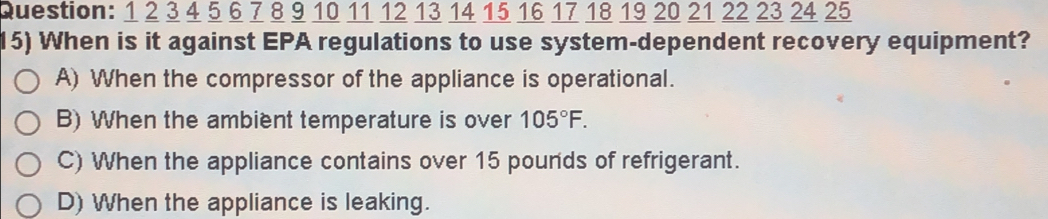 1 2 3 4 5 6 7 8 9 10 11 12 13 14 15 16 17 18 19 20 21 22 23 24 25
15) When is it against EPA regulations to use system-dependent recovery equipment?
A) When the compressor of the appliance is operational.
B) When the ambient temperature is over 105°F.
C) When the appliance contains over 15 pounds of refrigerant.
D) When the appliance is leaking.