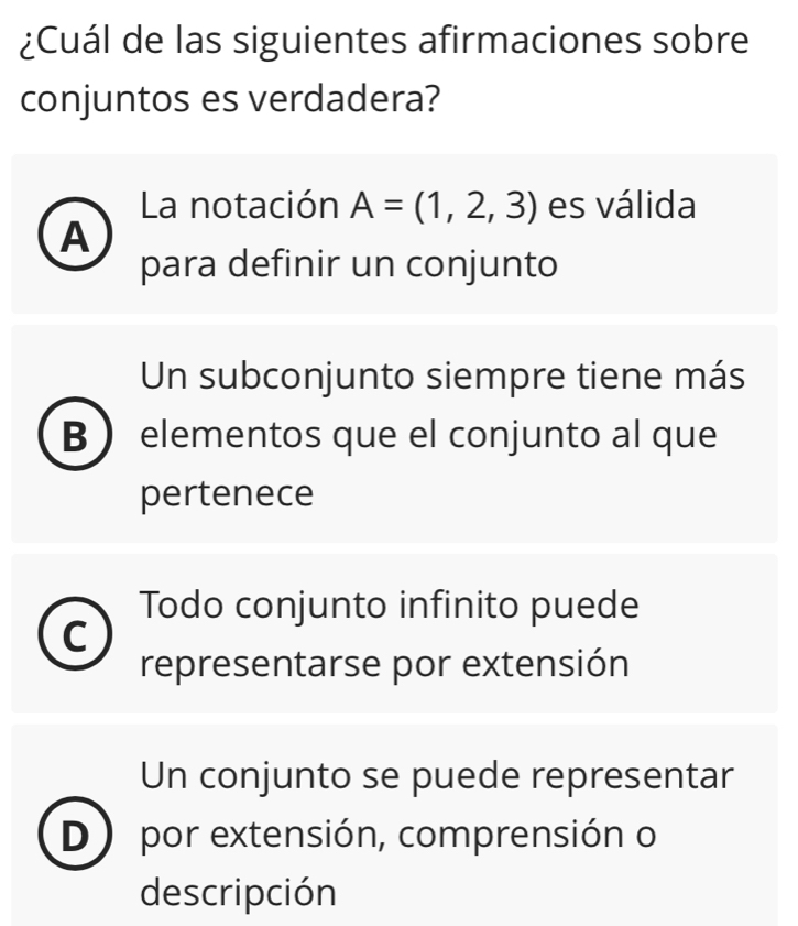 ¿Cuál de las siguientes afirmaciones sobre
conjuntos es verdadera?
La notación A=(1,2,3) es válida
A
para definir un conjunto
Un subconjunto siempre tiene más
B elementos que el conjunto al que
pertenece
Todo conjunto infinito puede
C
representarse por extensión
Un conjunto se puede representar
D ) por extensión, comprensión o
descripción