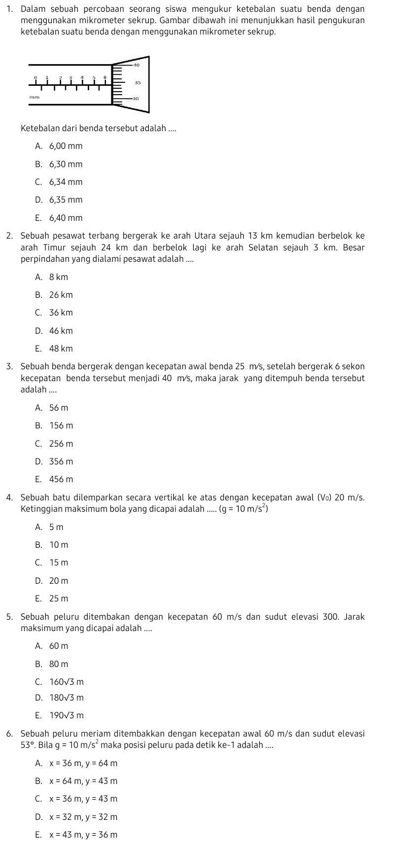 Dalam sebuah percobaan seorang siswa mengukur ketebalan suatu benda dengan
menggunakan mikrometer sekrup. Gambar dibawah ini menunjukkan hasil pengukuran
ketebalan suatu benda dengan menggunakan mikrometer sekrup.
Ketebalan dari benda tersebut adalah ....
A. 6,00 mm
B. 6,30 mm
C. 6,34 mm
D. 6,35 mm
E. 6,40 mm
2. Sebuah pesawat terbang bergerak ke arah Utara sejauh 13 km kemudian berbelok ke
arah Timur sejauh 24 km dan berbelok lagi ke arah Selatan sejauh 3 km. Besar
perpindahan yang dialami pesawat adalah ....
A. 8 km
B. 26 km
C. 36 km
D. 46 km
E. 48 km
3. Sebuah benda bergerak dengan kecepatan awal benda 25 m∕s, setelah bergerak 6 sekon
kecepatan benda tersebut menjadi 40 m s, maka jarak yang ditempuh benda tersebut
_
adalah
A. 56 m
B. 156 m
C. 256 m
D. 356 m
E. 456 m
4. Sebuah batu dilemparkan secara vertikal ke atas dengan kecepatan awal (V₀) 20 m/s.
Ketinggian maksimum bola yang dicapai adalah ..... (g=10m/s^2)
A. 5 m
B. 10 m
C. 15 m
D. 20 m
E. 25 m
5. Sebuah peluru ditembakan dengan kecepatan 60 m/s dan sudut elevasi 300. Jarak
maksimum yang dicapai adalah ....
A. 60 m
B. 80 m
C. 160sqrt(3)m
D. 180sqrt(3)m
E. 190sqrt(3)m
6. Sebuah peluru meriam ditembakkan dengan kecepatan awal 60 m/s dan sudut elevasi
53° Bila g=10m/s^2 maka posisi peluru pada detik ke-1 adalah .
A. x=36m,y=64m
B. x=64m,y=43m
C. x=36m,y=43m
D. x=32m,y=32m
E. x=43m,y=36m