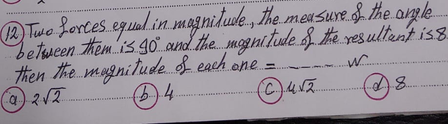 () Two forces equal in magnitude, the measure of the angle
between them is 40° and the mognitude of the resultant is8
then the mognitude of each one = w
A8
a 2sqrt(2)
6) 4
C 4sqrt(2)