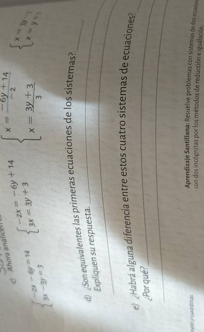 Ahora analicel
beginarrayl -2x-6y=14 3x-3y=3endarray. beginarrayl -2x=-6y+14 3x=3y+3endarray. beginarrayl x= (-6y+14)/-2  x= (3y+3)/3 endarray. beginarrayl x=3y- x=y+1endarray.
d) ¿Son equivalentes las primeras ecuaciones de los sistemas?_ 
_. 
_ 
Expliquen su respuesta. 
_ 
e) ¿Habrá alguna diferencia entre estos cuatro sistemas de ecuaciones?_ 
_ 
¿Por qué? 
Aprendizaje Santillana: Resuelve problemas con sistemas de dos ecuacion 
heales y cuadráticas. con dos incógnitas por los métodos de reducción e igualación.