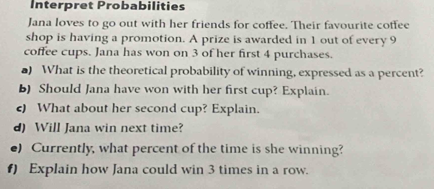 Interpret Probabilities 
Jana loves to go out with her friends for coffee. Their favourite coffee 
shop is having a promotion. A prize is awarded in 1 out of every 9
coffee cups. Jana has won on 3 of her first 4 purchases. 
a) What is the theoretical probability of winning, expressed as a percent? 
b) Should Jana have won with her first cup? Explain. 
c) What about her second cup? Explain. 
d) Will Jana win next time? 
e) Currently, what percent of the time is she winning? 
f) Explain how Jana could win 3 times in a row.