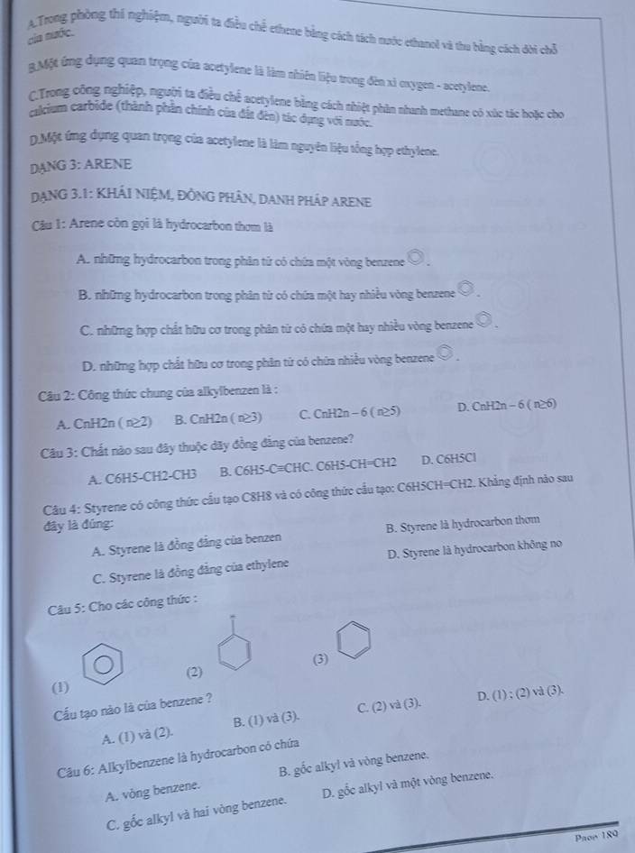 A.Trong phòng thi nghiệm, người ta điều chế ethene bằng cách tách nước ethanol và thu bằng cách dời chỗ
của nước.
BMột ứng dụng quan trọng của acetylene là làm nhiên liệu trong đèn xỉ oxygen - acetylene.
C.Trong công nghiệp, người ta điều chế acetylene bằng cách nhiệt phin nhanh methane có xúc tác hoặc cho
calcium carbide (thành phần chính của đất đên) tác dụng với nước.
D Một ứng dụng quan trọng của acetylene là làm nguyên liệu tổng hợp ethylene.
DANG 3: ARENE
DạNG 3.1: KHÁI NIỆM, ĐỒNG PHÂN, DANH PHÁP ARENE
Cầu 1: Arene còn gọi là hydrocarbon thơm là
A. những hydrocarbon trong phân tử có chứa một vòng benzene O
B. những hydrocarbon trong phân từ có chứa một hay nhiều vòng benzene odot .
C. những hợp chất hữu cơ trong phân từ có chứa một hay nhiều vòng benzene odot .
D. những hợp chất hữu cơ trong phân từ có chữa nhiều vòng benzene
Câu 2: Công thức chung của alkylbenzen là :
A. CnH2n ( n≥2) B. CnH2n ( n≥3) C. CnH2n - 6 ( n≥5) D. CnH2n - 6 ( n≥6)
Câu 3: Chất nào sau đây thuộc dãy đồng đẳng của benzene?
A. C6H5-CH2-CH3 B. C6H5-C≡CHC. C6H5-CH=CH2 D. C6H5Cl
Câu 4: Styrene có công thức cấu tạo C8H8 và có công thức cầu tạo: C6H5CH=CH2. Khẳng định nào sau
đây là đúng:
A. Styrene là đồng đẳng của benzen B. Styrene là hydrocarbon thơm
C. Styrene là đồng đẳng của ethylene D. Styrene là hydrocarbon không no
*  Câu 5: Cho các công thức :
(2) (3)
(1)
Cầu tạo nào là của benzene ?
A. (1) và (2). B. (1) và (3). C. (2) và (3). D. (1) ; (2) và (3).
Câu 6: Alkylbenzene là hydrocarbon có chứa
A. vòng benzene. B. gốc alkyl và vòng benzene.
C. gốc alkyl và hai vòng benzene. D. gốc alkyl và một vòng benzene.
Paoe 189