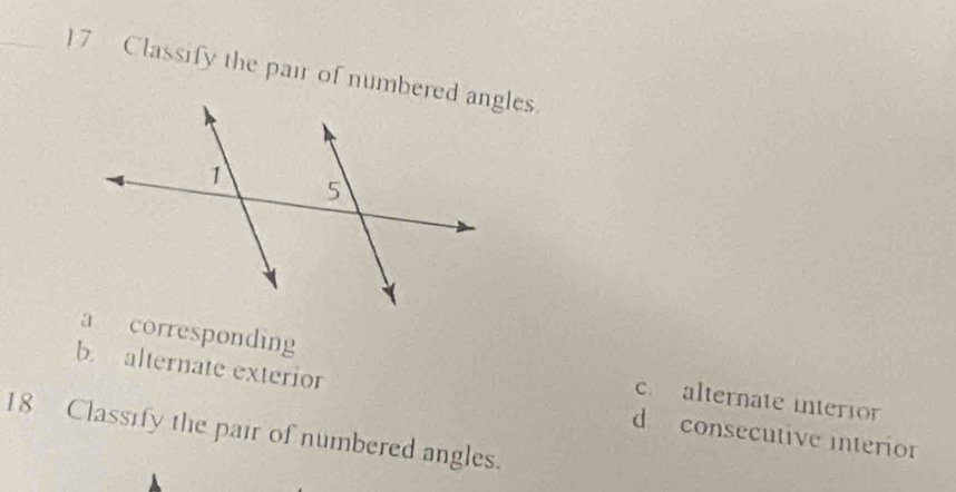 Classify the pair of numbered angles.
a corresponding c. alternate interion
b. alternate exterior d consecutive interio
18 Classify the pair of numbered angles.