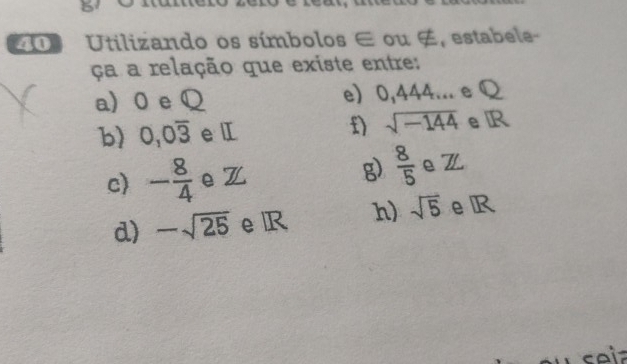 Utilizando os símbolos ∈ ou ∉, estabele- 
ça a relação que existe entre: 
a) 0 e Q e) 0,444... e Q
b) 0, 0overline 3 e Ⅱ n sqrt(-144) e R
c) - 8/4  e Z g)  8/5  e Z
d) -sqrt(25) e R h) sqrt(5) eR